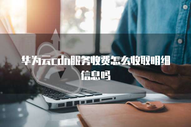 华为云cdn服务收费怎么收取明细信息吗