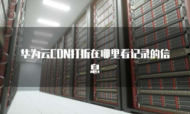 华为云CDN打折在哪里看记录的信息