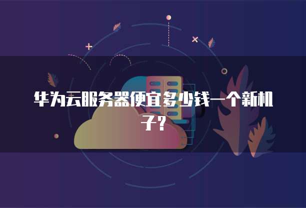 华为云服务器便宜多少钱一个新机子？