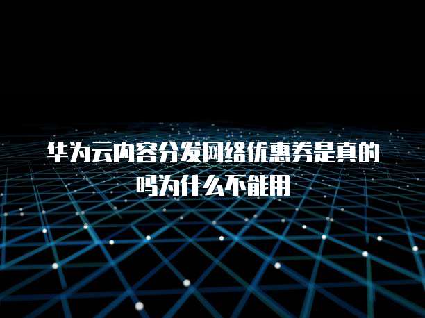 华为云内容分发网络优惠券是真的吗为什么不能用