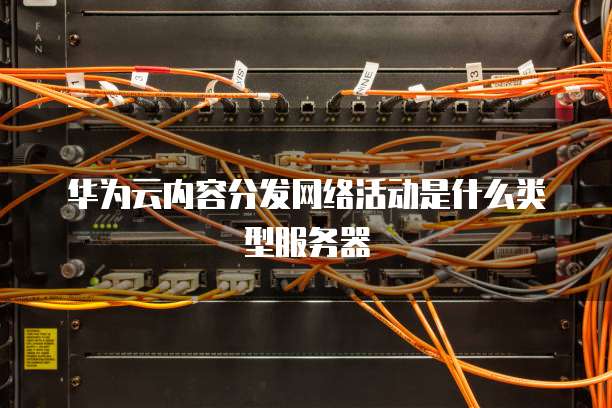 华为云内容分发网络活动是什么类型服务器