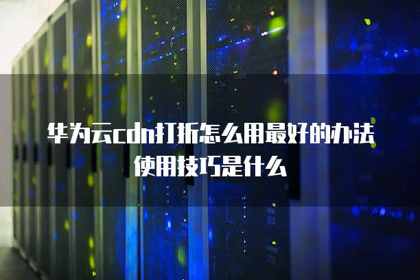 华为云cdn打折怎么用最好的办法使用技巧是什么