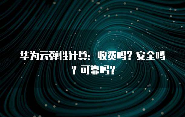 华为云弹性计算:收费吗?安全吗?可靠吗?