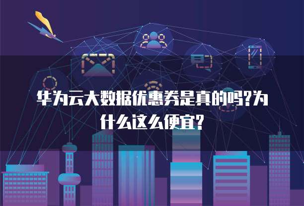 华为云大数据优惠券是真的吗?为什么这么便宜?
