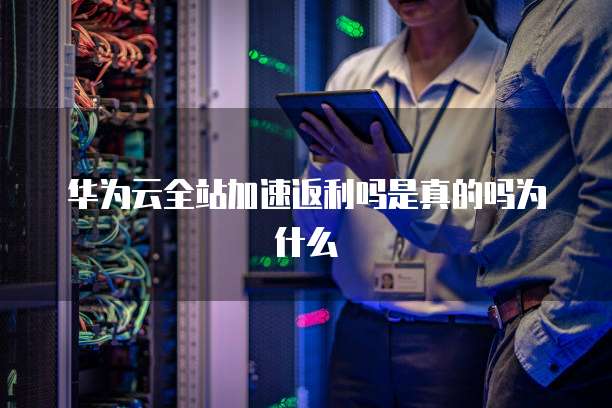 华为云全站加速返利吗是真的吗为什么