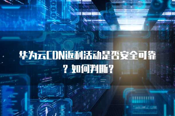 华为云CDN返利活动是否安全可靠?如何判断?