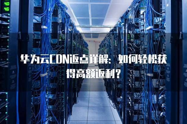 华为云CDN返点详解:如何轻松获得高额返利?