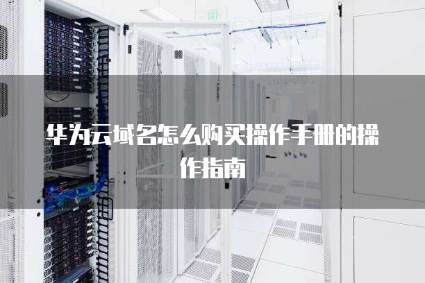 华为云域名怎么购买操作手册的操作指南