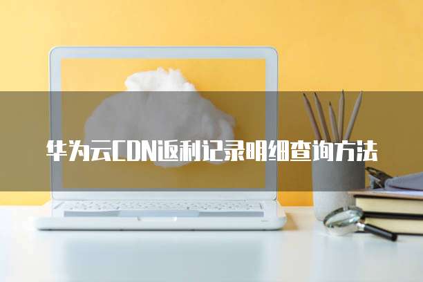 华为云CDN返利记录明细查询方法
