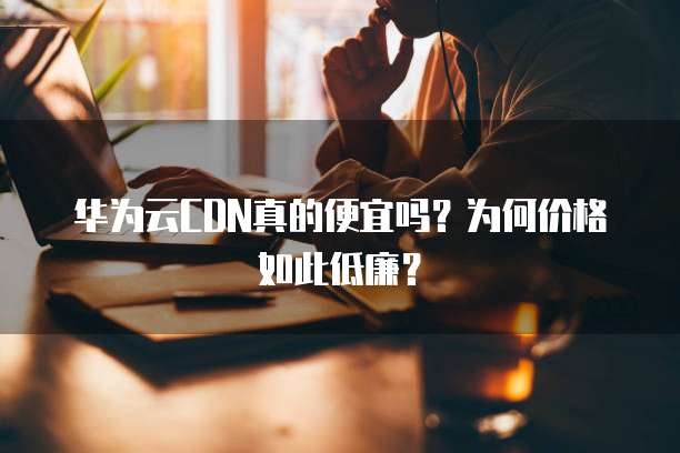 华为云CDN真的便宜吗?为何价格如此低廉?