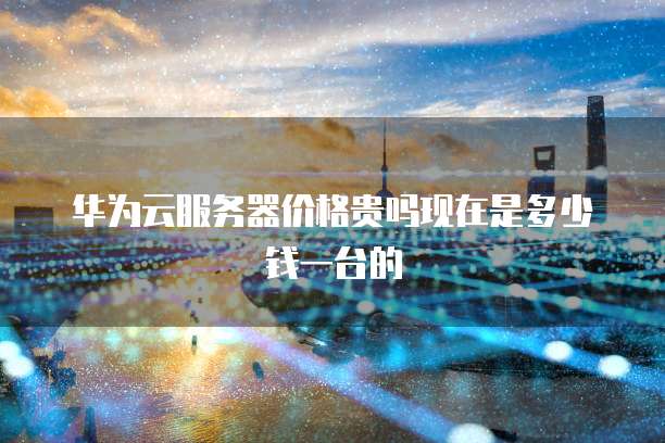 华为云服务器价格贵吗现在是多少钱一台的