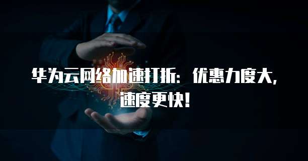 华为云网络加速打折：优惠力度大，速度更快！