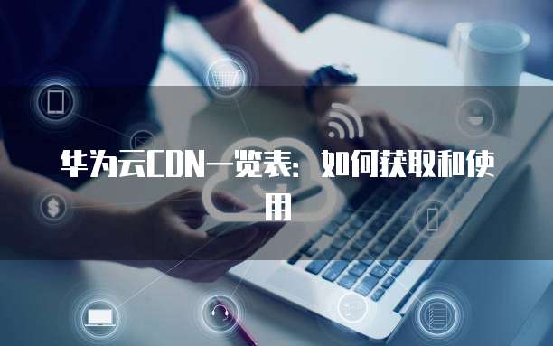 华为云CDN一览表:如何获取和使用