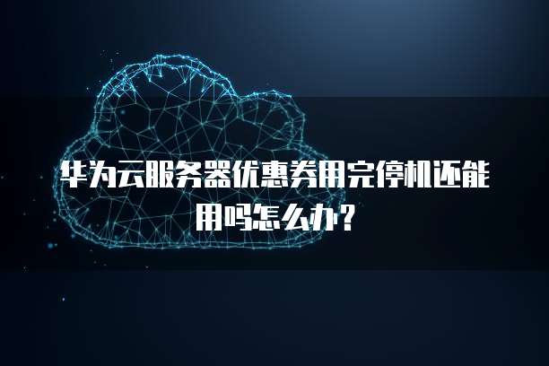 华为云服务器优惠券用完停机还能用吗怎么办？