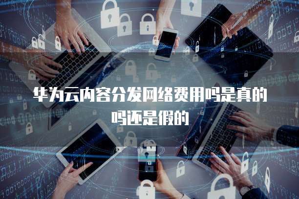 华为云内容分发网络费用吗是真的吗还是假的