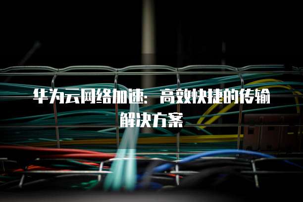 华为云网络加速：高效快捷的传输解决方案