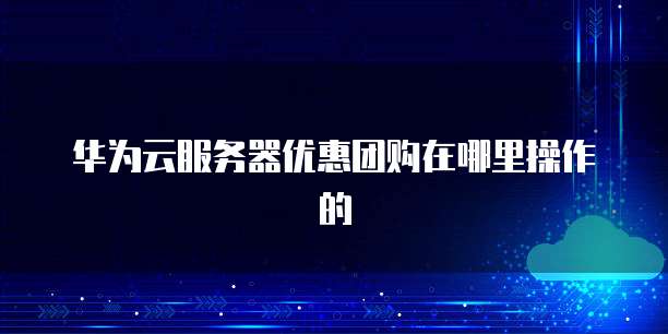 华为云服务器优惠团购在哪里操作的