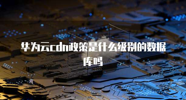 华为云cdn政策是什么级别的数据库吗