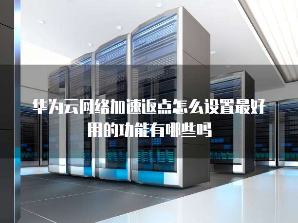 华为云网络加速返点怎么设置最好用的功能有哪些吗