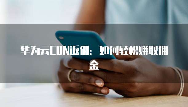 华为云CDN返佣：如何轻松赚取佣金