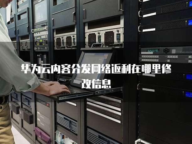 华为云内容分发网络返利在哪里修改信息