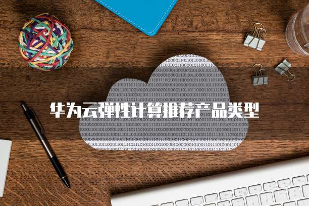 华为云弹性计算推荐产品类型