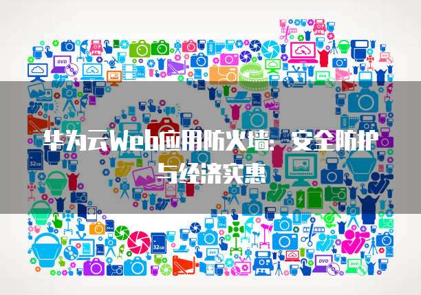 华为云Web应用防火墙:安全防护与经济实惠