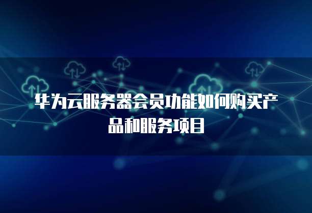 华为云服务器会员功能如何购买产品和服务项目