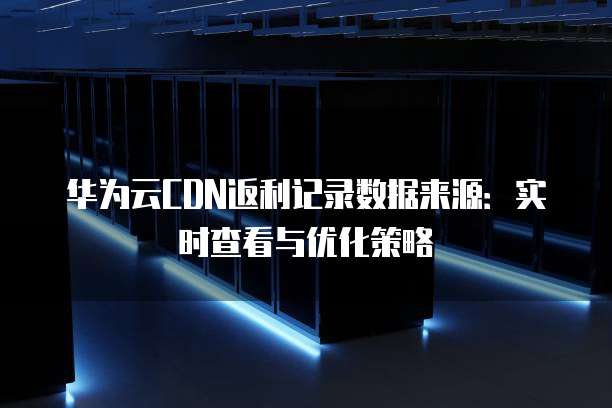 华为云CDN返利记录数据来源:实时查看与优化策略
