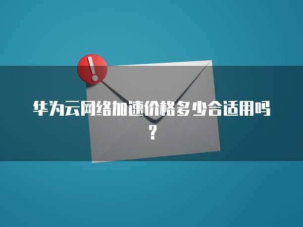 华为云网络加速价格多少合适用吗?