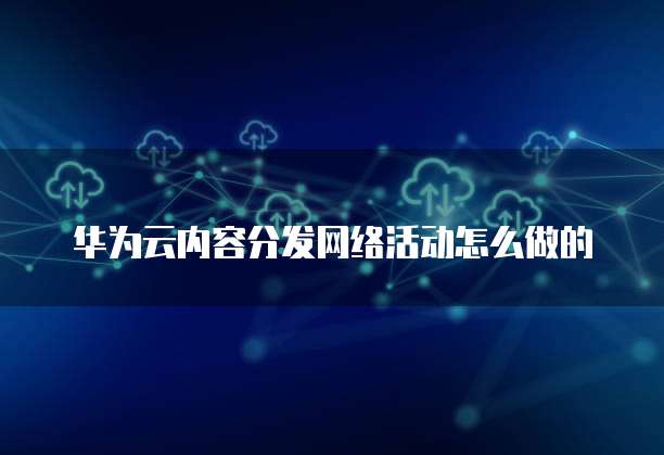 华为云内容分发网络活动怎么做的