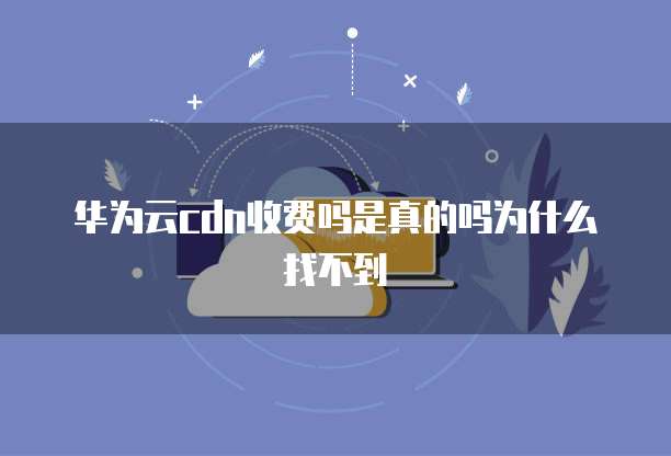 华为云cdn收费吗是真的吗为什么找不到