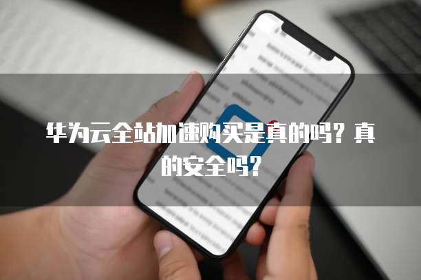 华为云全站加速购买是真的吗?真的安全吗?