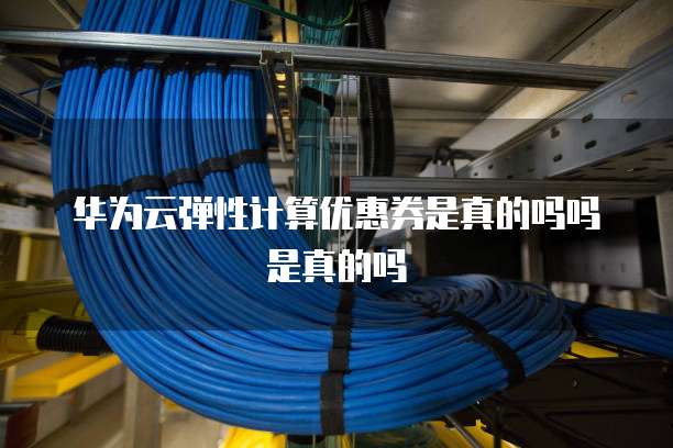 华为云弹性计算优惠券是真的吗吗是真的吗