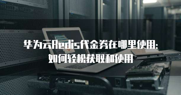 华为云Redis代金券在哪里使用：如何轻松获取和使用