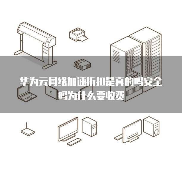 华为云网络加速折扣是真的吗安全吗为什么要收费