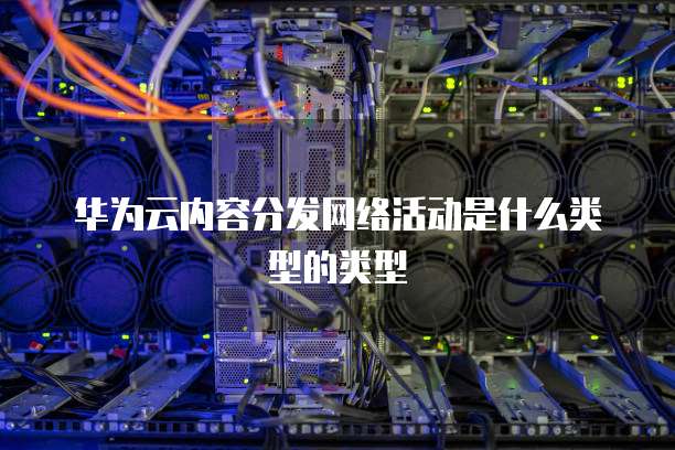 华为云内容分发网络活动是什么类型的类型
