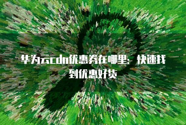 华为云cdn优惠券在哪里:快速找到优惠好货