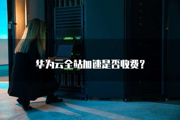 华为云全站加速是否收费?