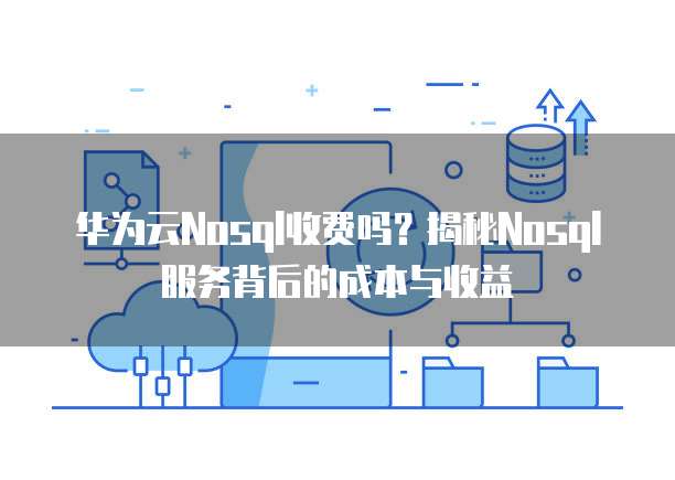 华为云Nosql收费吗?揭秘Nosql服务背后的成本与收益