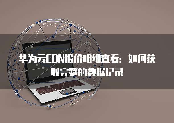 华为云CDN报价明细查看:如何获取完整的数据记录