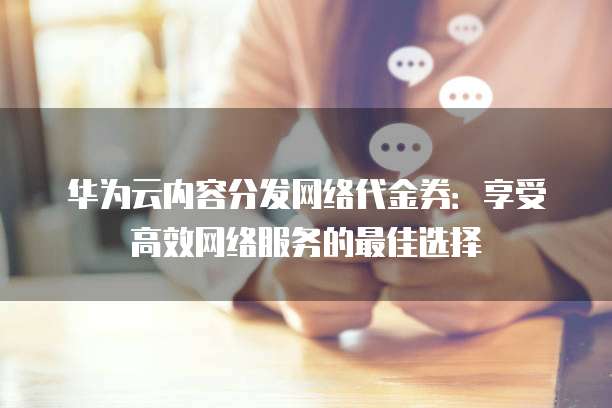 华为云内容分发网络代金券：享受高效网络服务的最佳选择