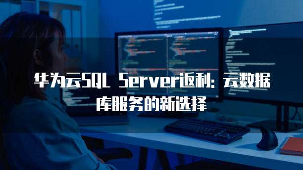 华为云SQL Server返利: 云数据库服务的新选择