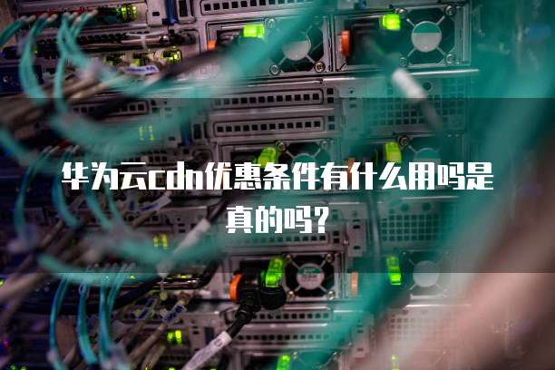 华为云cdn优惠条件有什么用吗是真的吗?