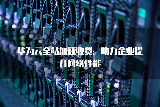 华为云全站加速收费:助力企业提升网络性能