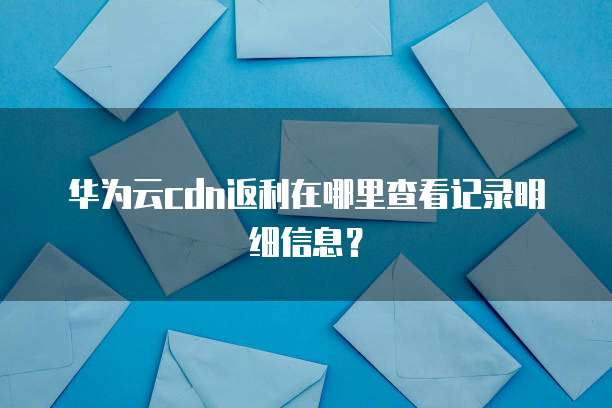 华为云cdn返利在哪里查看记录明细信息?