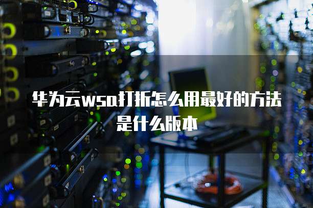 华为云wsa打折怎么用最好的方法是什么版本