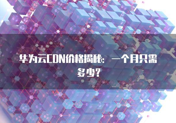 华为云CDN价格揭秘:一个月只需多少?