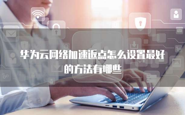 华为云网络加速返点怎么设置最好的方法有哪些