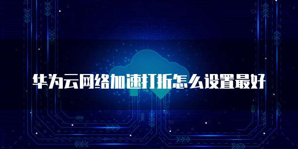 华为云网络加速打折怎么设置最好